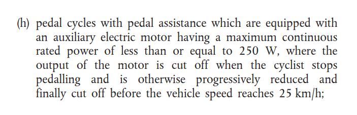 (h) pedal cycles with pedal assistance which are equipped with an auxiliary electric motor having a maximum continuous rated power of less than or equal to 250 W, where the output of the motor is cut off when the cyclist stops pedalling and is otherwise progressively reduced and finally cut off before the vehicle speed reached 25 km/h;