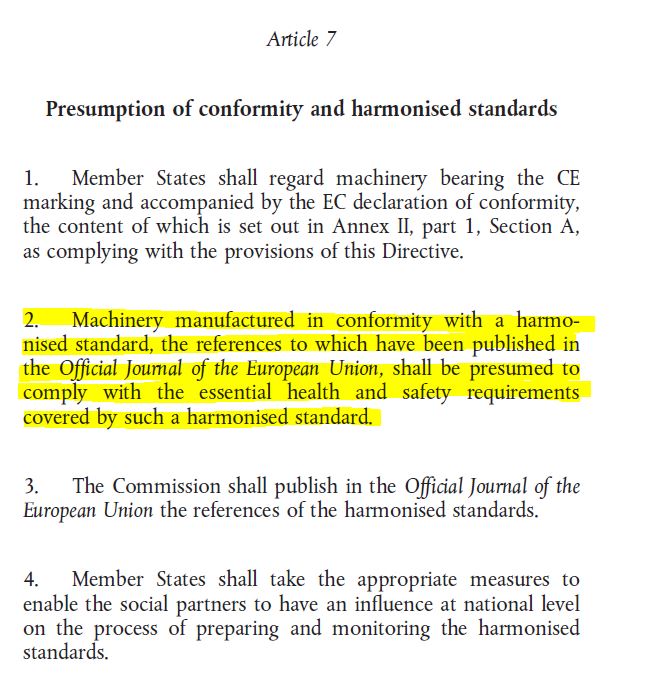 Article 7 Presumption of conformity and harmonized standards 1. Member States shall regard machinery bearing the CE marking and accompanied by the EC declaration of conformity, the content of which is set out in Annex II, part 1, Section A, as complying with the provisions of this Directive. 2. Machinery manufactured in conformity with a harmonized standard, the references to which have been pyblished in the Official Journal of European Union, Shall be presumed to comply with the essential health and safety requirements covered by such a harmonized standard. 3. The Commission shall publish in the Official Journal of the European Union the references of the harmonized standards. 4. Member States shall take the appropriate measures to enable the social partners to have an influence at national level on the process of preparing and monitoring the harmonized standards.