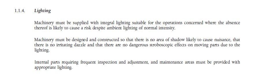 1.1.4. Lighting – Machinery must be supplied with integral lighting suitable for the operaions concerned where the absence thereof is likely to cause a risk despite ambient lighting of normal intensity. Machinery must be designed and constructed so that there is no area of shadow likely to cause nuisance, that there is no irritating dazzle and that there are no dangerous stroboscopic effects on moving parts due to the lighting. Internal parts requiring frequent inspection and adjustment, and maintenance areas mist be provided with appropriate lighting.